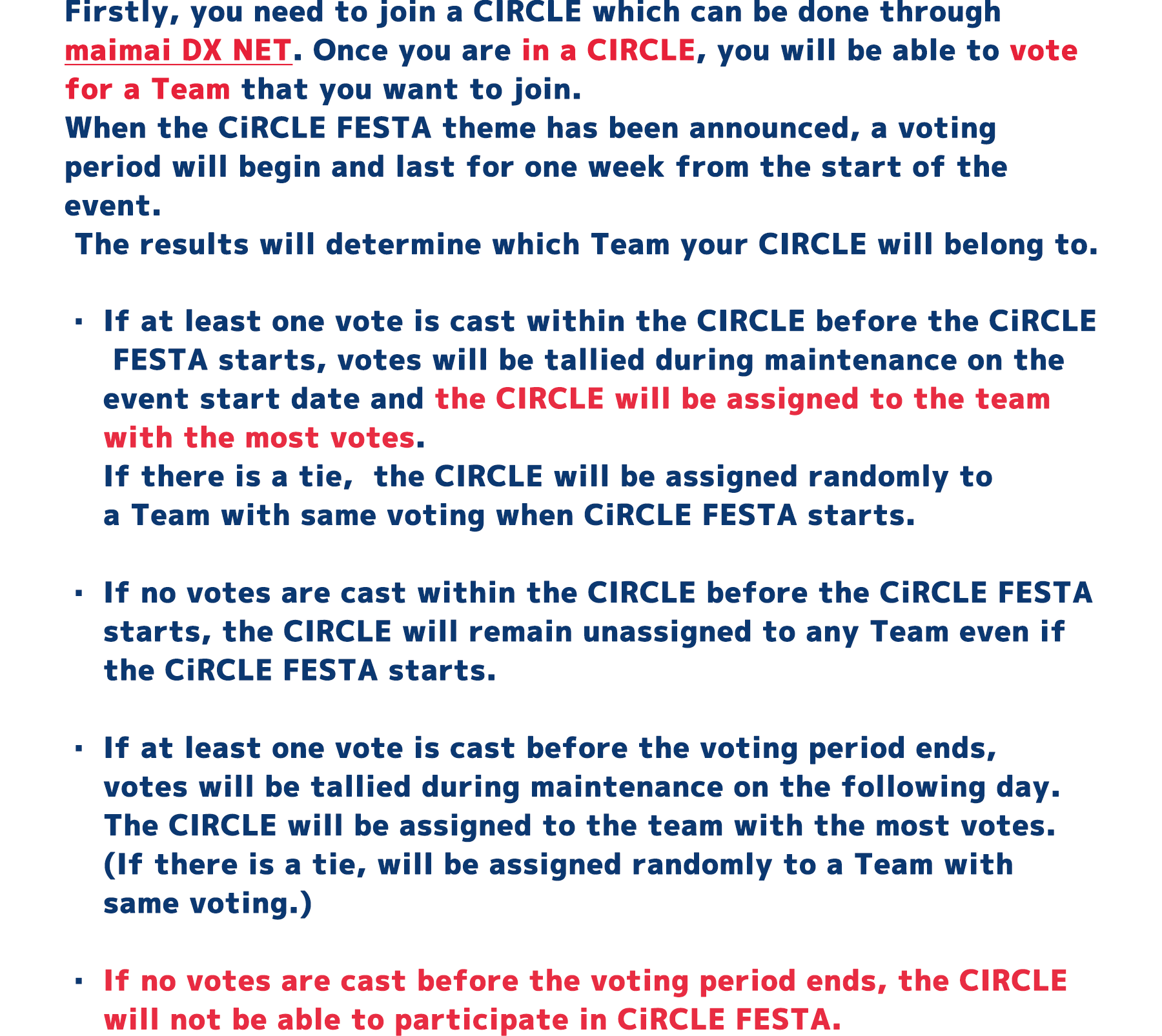 Firstly, you need to join a CIRCLE which can be done through maimai DX NET.
          Once you are in a CIRCLE, you will be able to vote for a Team that you want to join.
          When the CiRCLE FESTA theme has been announced, a voting period will begin and last for one week from the start of the event.
          The results will determine which Team your CIRCLE will belong to.
          If at least one vote is cast within the CIRCLE before the CiRCLE FESTA starts, votes will be tallied during maintenance on the event start date and the CIRCLE will be assigned to the team with the most votes.
          ・If there is a tie, the CIRCLE will be assigned randomly to a Team with same voting when CiRCLE FESTA starts.
          ・If no votes are cast within the CIRCLE before the CiRCLE FESTA starts, the CIRCLE will remain unassigned to any Team even if the CiRCLE FESTA starts.
          ・If at least one vote is cast before the voting period ends, votes will be tallied during maintenance on the following day.
          The CIRCLE will be assigned to the team with the most votes.(If there is a tie, will be assigned randomly to a Team with same voting.)
          ・If no votes are cast before the voting period ends, the CIRCLE will not be able to participate in CiRCLE FESTA.