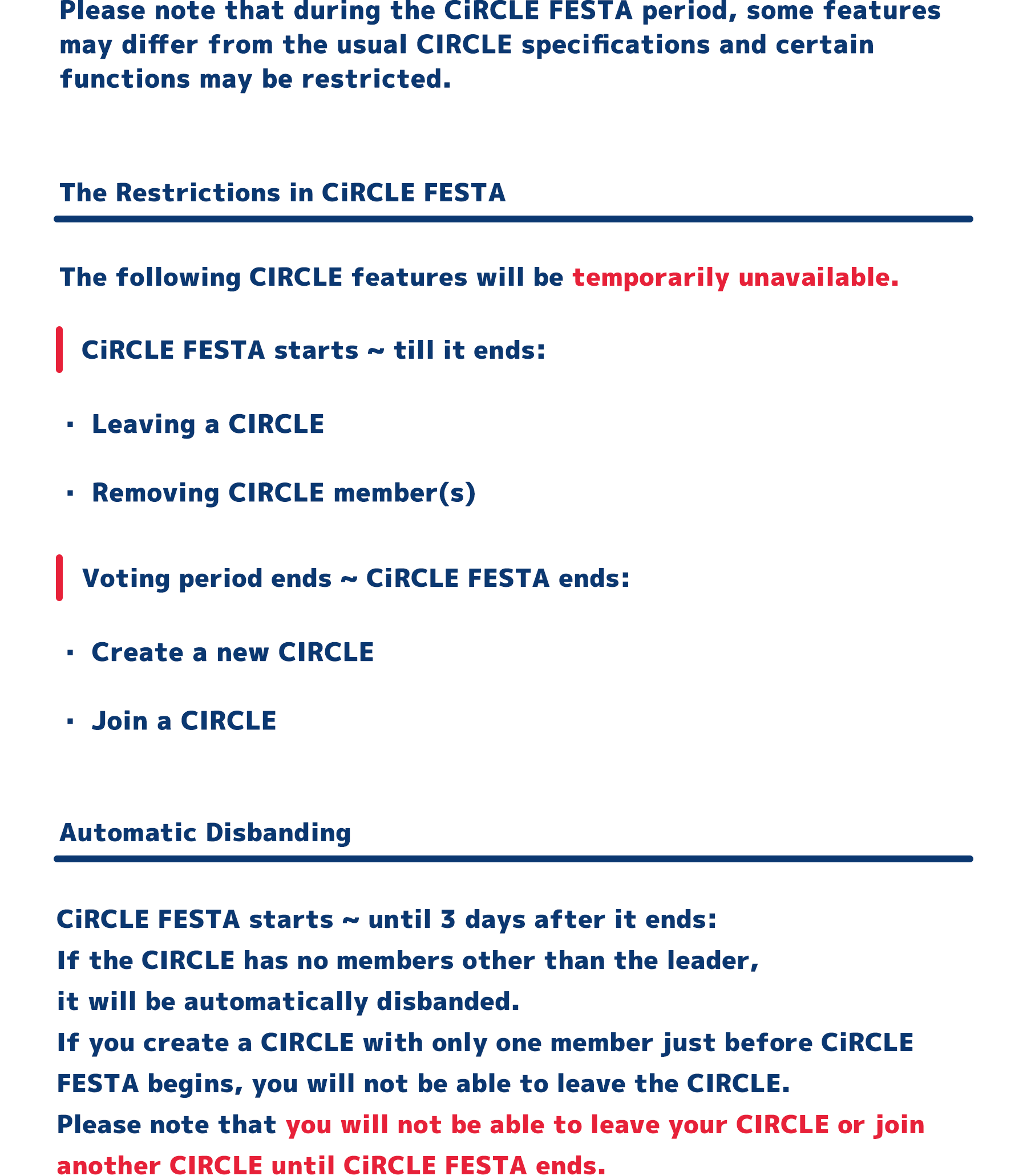 Please note that during the CiRCLE FESTA period, some features
            may differ from the usual CIRCLE specifications and certain
            functions may be restricted.
            The Restrictions in CiRCLE FESTA
            The following CIRCLE features will be temporarily unavailable.
            CiRCLE FESTA starts ~ till it ends:
            ・Leaving a CIRCLE
            ・Removing CIRCLE member(s)
            Voting period ends ~ CiRCLE FESTA ends:
            ・Create a new CIRCLE
            ・Join a CIRCLE
            Automatic Disbanding
            CiRCLE FESTA starts ~ until 3 days after it ends:
            If the CIRCLE has no members other than the leader,
            it will be automatically disbanded.
            If you create a CIRCLE with only one member just before CiRCLE
            FESTA begins, you will not be able to leave the CIRCLE.
            Please note that you will not be able to leave your CIRCLE or join
            another CIRCLE until CiRCLE FESTA ends.